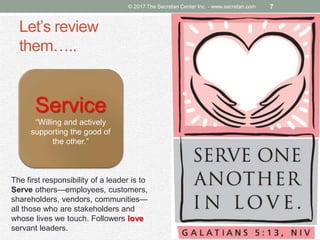 Let’s review
them…..
© 2017 The Secretan Center Inc. - www.secretan.com 7
Service
“Willing and actively
supporting the good of
the other.”
The first responsibility of a leader is to
Serve others—employees, customers,
shareholders, vendors, communities—
all those who are stakeholders and
whose lives we touch. Followers love
servant leaders.
 