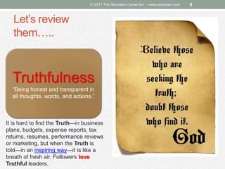 Let’s review
them…..
© 2017 The Secretan Center Inc. - www.secretan.com 8
Truthfulness
“Being honest and transparent in
all thoughts, words, and actions.”
It is hard to find the Truth—in business
plans, budgets, expense reports, tax
returns, resumes, performance reviews
or marketing, but when the Truth is
told—in an inspiring way—it is like a
breath of fresh air. Followers love
Truthful leaders.
 