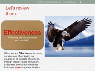 Let’s review
them…..
© 2017 The Secretan Center Inc. - www.secretan.com 9
Effectiveness
“Achieving desired outcomes
successfully.”
When we are Effective we increase
our chances of achieving our
dreams, in all aspects of our lives,
through greater levels of mastery—
as leaders and as human beings.
Followers love competent leaders.
 