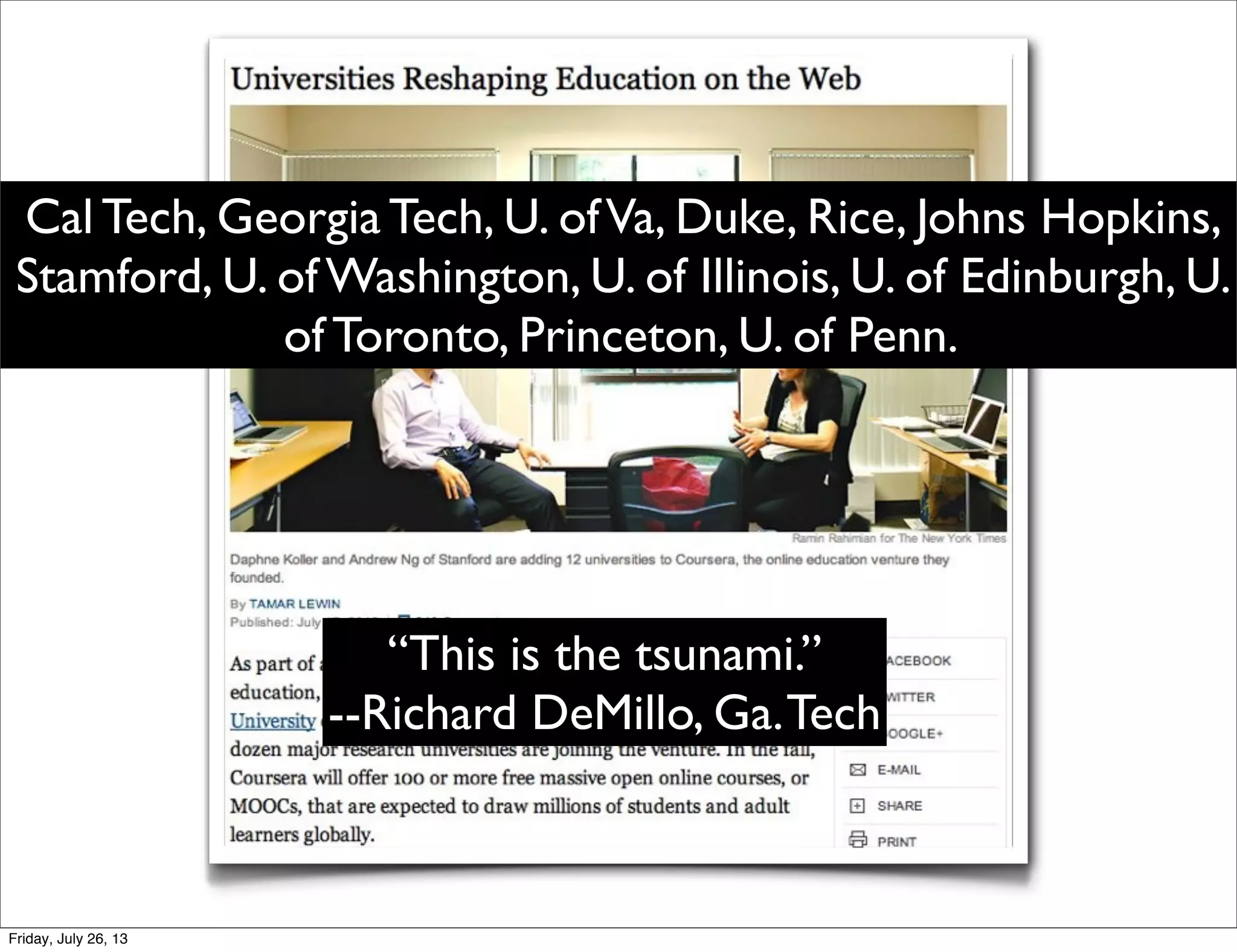 Cal Tech, Georgia Tech, U. ofVa, Duke, Rice, Johns Hopkins,
Stamford, U. of Washington, U. of Illinois, U. of Edinburgh, U.
of Toronto, Princeton, U. of Penn.
“This is the tsunami.”
--Richard DeMillo, Ga.Tech
Friday, July 26, 13
 