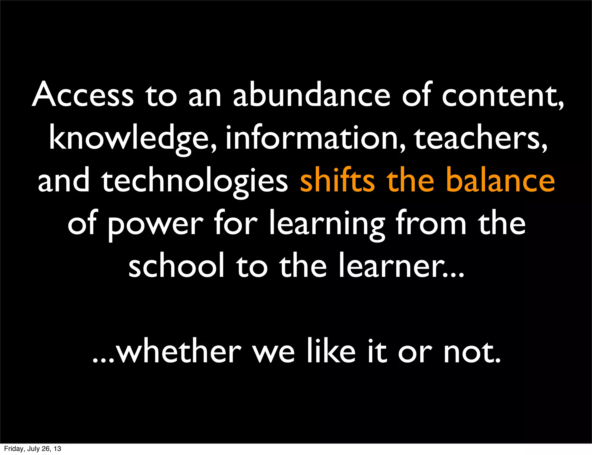 Access to an abundance of content,
knowledge, information, teachers,
and technologies shifts the balance
of power for learning from the
school to the learner...
...whether we like it or not.
Friday, July 26, 13
 