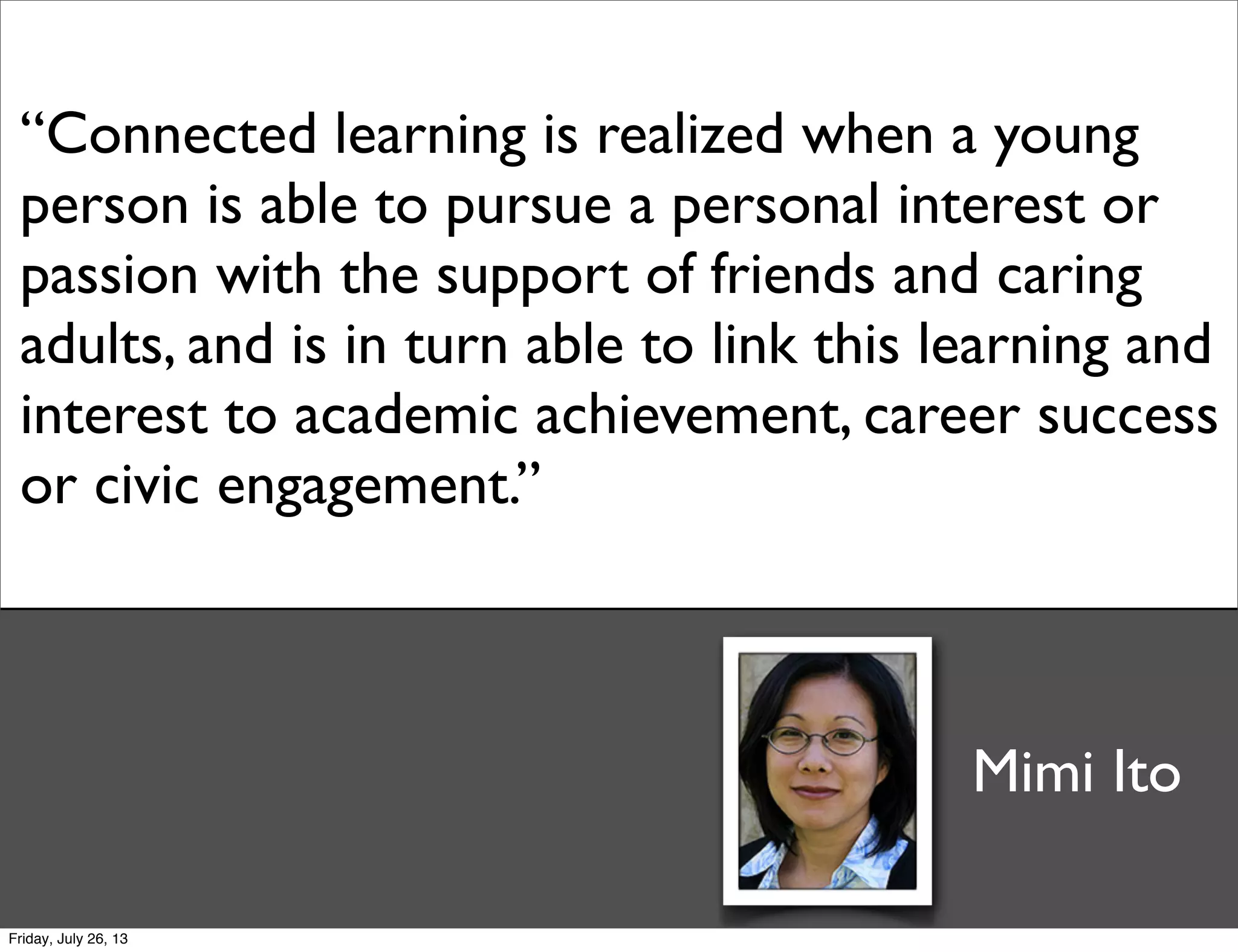 “Connected learning is realized when a young
person is able to pursue a personal interest or
passion with the support of friends and caring
adults, and is in turn able to link this learning and
interest to academic achievement, career success
or civic engagement.”
Mimi Ito
Friday, July 26, 13
 