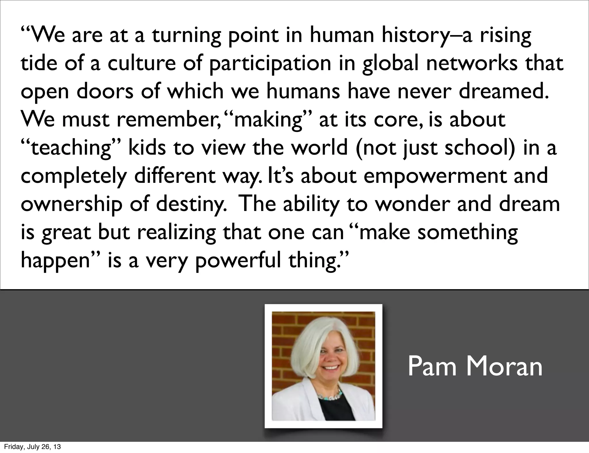 “We are at a turning point in human history–a rising
tide of a culture of participation in global networks that
open doors of which we humans have never dreamed.
We must remember,“making” at its core, is about
“teaching” kids to view the world (not just school) in a
completely different way. It’s about empowerment and
ownership of destiny.  The ability to wonder and dream
is great but realizing that one can “make something
happen” is a very powerful thing.”
Pam Moran
Friday, July 26, 13
 