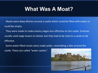 What Was A Moat?

 Moats were deep ditches around a castle which could be filled with water or
could be empty.

 They were made to make enemy sieges less effective on the castle. Enemies
usually used siege towers to attack, but they had to be next to a castle to be
effective.

 Some water-filled moats were made wider, resembling a lake around the
castle. These are called “water castles”.
 