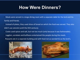 How Were Dinners?

    Meals were served in a large dining room with a separate table for the lord and his
family and friends.

    Instead of plates, they used slices of bread on which the food was served. They also
didn't use utensils (until the XVII century).

    Cooks used spices and salt, but not too much (only because it was fashionable).

    Jugglers, acrobats and buffoons entertained the people during the meals.

 Peasants ate in a separate building and with food not as wonderful as the lord's.
 