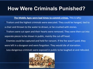 How Were Criminals Punished?
           The Middle Ages were bad times to commit crimes. This is why:

    Traitors and the highest criminals were executed. They could be hanged, tied to
a chair and thrown to the water to drown, or be crushed with stones.

    Traitors were cut open and their hearts were removed. They were then cut into
separate pieces to be shown in public, mainly the cut-off head.

    Enemies could be captured and held for ransom. If the fee wasn't paid, they
were left in a dungeon and were forgotten. They would die of starvation.

    Less dangerous criminals were exposed in public to be laughed at and ridiculed.
 