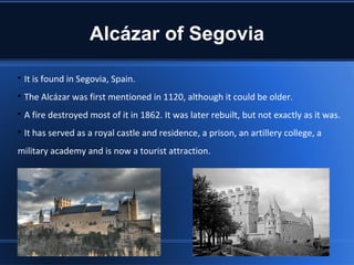 Alcázar of Segovia


    It is found in Segovia, Spain.

    The Alcázar was first mentioned in 1120, although it could be older.

    A fire destroyed most of it in 1862. It was later rebuilt, but not exactly as it was.

    It has served as a royal castle and residence, a prison, an artillery college, a
military academy and is now a tourist attraction.
 