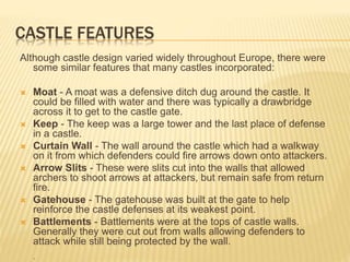 CASTLE FEATURES
Although castle design varied widely throughout Europe, there were
some similar features that many castles incorporated:
 Moat - A moat was a defensive ditch dug around the castle. It
could be filled with water and there was typically a drawbridge
across it to get to the castle gate.
 Keep - The keep was a large tower and the last place of defense
in a castle.
 Curtain Wall - The wall around the castle which had a walkway
on it from which defenders could fire arrows down onto attackers.
 Arrow Slits - These were slits cut into the walls that allowed
archers to shoot arrows at attackers, but remain safe from return
fire.
 Gatehouse - The gatehouse was built at the gate to help
reinforce the castle defenses at its weakest point.
 Battlements - Battlements were at the tops of castle walls.
Generally they were cut out from walls allowing defenders to
attack while still being protected by the wall.
.
 