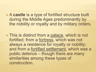  A castle is a type of fortified structure built
during the Middle Ages predominantly by
the nobility or royalty and by military orders.
 This is distinct from a palace, which is not
fortified; from a fortress, which was not
always a residence for royalty or nobility;
and from a fortified settlement, which was a
public defence – though there are many
similarities among these types of
construction.
 