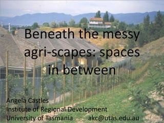 Beneath the messy
agri-scapes: spaces
in between
Angela Castles
Institute of Regional Development
University of Tasmania
akc@utas.edu.au

 