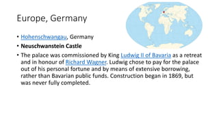Europe, Germany
• Hohenschwangau, Germany
• Neuschwanstein Castle
• The palace was commissioned by King Ludwig II of Bavaria as a retreat
and in honour of Richard Wagner. Ludwig chose to pay for the palace
out of his personal fortune and by means of extensive borrowing,
rather than Bavarian public funds. Construction began in 1869, but
was never fully completed.
 