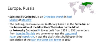 Europe, Russia
• Saint Basil's Cathedral, is an Orthodox church in Red
Square of Moscow
• The building, now a museum, is officially known as the Cathedral of
the Intercession of the Most Holy Theotokos on the Moat,
or Pokrovsky Cathedral.[5] It was built from 1555 to 1561 on orders
from Ivan the Terrible and commemorates the capture of
Kazan and Astrakhan. It was the city's tallest building until the
completion of the Ivan the Great Bell Tower in 1600.
 