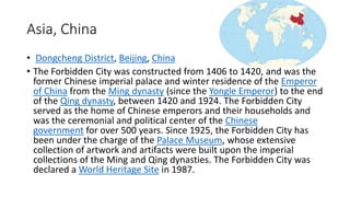 Asia, China
• Dongcheng District, Beijing, China
• The Forbidden City was constructed from 1406 to 1420, and was the
former Chinese imperial palace and winter residence of the Emperor
of China from the Ming dynasty (since the Yongle Emperor) to the end
of the Qing dynasty, between 1420 and 1924. The Forbidden City
served as the home of Chinese emperors and their households and
was the ceremonial and political center of the Chinese
government for over 500 years. Since 1925, the Forbidden City has
been under the charge of the Palace Museum, whose extensive
collection of artwork and artifacts were built upon the imperial
collections of the Ming and Qing dynasties. The Forbidden City was
declared a World Heritage Site in 1987.
 
