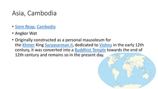 Asia, Cambodia
• Siem Reap, Cambodia
• Angkor Wat
• Originally constructed as a personal mausoleum for
the Khmer King Suryavarman II, dedicated to Vishnu in the early 12th
century, it was converted into a Buddhist Temple towards the end of
12th century and remains so in the present day.
 