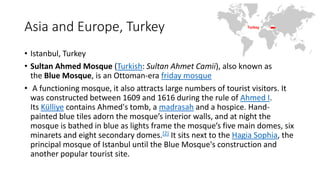 Asia and Europe, Turkey
• Istanbul, Turkey
• Sultan Ahmed Mosque (Turkish: Sultan Ahmet Camii), also known as
the Blue Mosque, is an Ottoman-era friday mosque
• A functioning mosque, it also attracts large numbers of tourist visitors. It
was constructed between 1609 and 1616 during the rule of Ahmed I.
Its Külliye contains Ahmed's tomb, a madrasah and a hospice. Hand-
painted blue tiles adorn the mosque’s interior walls, and at night the
mosque is bathed in blue as lights frame the mosque’s five main domes, six
minarets and eight secondary domes.[2] It sits next to the Hagia Sophia, the
principal mosque of Istanbul until the Blue Mosque's construction and
another popular tourist site.
 