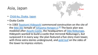 Asia, Japan
• Chūō-ku, Osaka, Japan
• Osaka Castle
• In 1583 Toyotomi Hideyoshi commenced construction on the site of
the Ikkō-ikki temple of Ishiyama Hongan-ji.[4] The basic plan was
modeled after Azuchi Castle, the headquarters of Oda Nobunaga.
Hideyoshi wanted to build a castle that mirrored Nobunaga's, but
surpassed it in every way: the plan featured a five-story main tower,
with three extra stories underground, and gold leaf on the sides of
the tower to impress visitors.
 