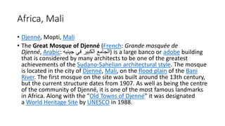 Africa, Mali
• Djenné, Mopti, Mali
• The Great Mosque of Djenné (French: Grande mosquée de
Djenné, Arabic: ‫جينيه‬ ‫في‬ ‫الكبير‬ ‫)الجامع‬ is a large banco or adobe building
that is considered by many architects to be one of the greatest
achievements of the Sudano-Sahelian architectural style. The mosque
is located in the city of Djenné, Mali, on the flood plain of the Bani
River. The first mosque on the site was built around the 13th century,
but the current structure dates from 1907. As well as being the centre
of the community of Djenné, it is one of the most famous landmarks
in Africa. Along with the "Old Towns of Djenné" it was designated
a World Heritage Site by UNESCO in 1988.
 