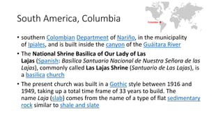 South America, Columbia
• southern Colombian Department of Nariño, in the municipality
of Ipiales, and is built inside the canyon of the Guáitara River
• The National Shrine Basilica of Our Lady of Las
Lajas (Spanish: Basílica Santuario Nacional de Nuestra Señora de las
Lajas), commonly called Las Lajas Shrine (Santuario de Las Lajas), is
a basilica church
• The present church was built in a Gothic style between 1916 and
1949, taking up a total time frame of 33 years to build. The
name Laja (slab) comes from the name of a type of flat sedimentary
rock similar to shale and slate
 