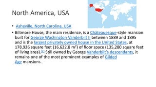 North America, USA
• Asheville, North Carolina, USA
• Biltmore House, the main residence, is a Châteauesque-style mansion
built for George Washington Vanderbilt II between 1889 and 1895
and is the largest privately owned house in the United States, at
178,926 square feet (16,622.8 m2) of floor space (135,280 square feet
of living area).[2] Still owned by George Vanderbilt's descendants, it
remains one of the most prominent examples of Gilded
Age mansions.
 
