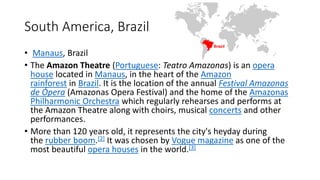 South America, Brazil
• Manaus, Brazil
• The Amazon Theatre (Portuguese: Teatro Amazonas) is an opera
house located in Manaus, in the heart of the Amazon
rainforest in Brazil. It is the location of the annual Festival Amazonas
de Ópera (Amazonas Opera Festival) and the home of the Amazonas
Philharmonic Orchestra which regularly rehearses and performs at
the Amazon Theatre along with choirs, musical concerts and other
performances.
• More than 120 years old, it represents the city's heyday during
the rubber boom.[2] It was chosen by Vogue magazine as one of the
most beautiful opera houses in the world.[3]
 