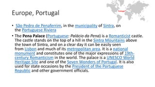 Europe, Portugal
• São Pedro de Penaferrim, in the municipality of Sintra, on
the Portuguese Riviera
• The Pena Palace (Portuguese: Palácio da Pena) is a Romanticist castle.
The castle stands on the top of a hill in the Sintra Mountains above
the town of Sintra, and on a clear day it can be easily seen
from Lisbon and much of its metropolitan area. It is a national
monument and constitutes one of the major expressions of 19th-
century Romanticism in the world. The palace is a UNESCO World
Heritage Site and one of the Seven Wonders of Portugal. It is also
used for state occasions by the President of the Portuguese
Republic and other government officials.
 