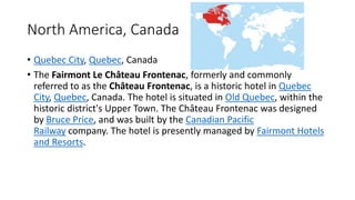 North America, Canada
• Quebec City, Quebec, Canada
• The Fairmont Le Château Frontenac, formerly and commonly
referred to as the Château Frontenac, is a historic hotel in Quebec
City, Quebec, Canada. The hotel is situated in Old Quebec, within the
historic district's Upper Town. The Château Frontenac was designed
by Bruce Price, and was built by the Canadian Pacific
Railway company. The hotel is presently managed by Fairmont Hotels
and Resorts.
 