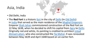 Asia, India
• Old Delhi, India
• The Red Fort is a historic fort in the city of Delhi (in Old Delhi)
in India that served as the main residence of the Mughal Emperors.
Emperor Shah Jahan commissioned construction of the Red Fort on
12 May 1638, when he decided to shift his capital from Agra to Delhi.
Originally red and white, its painting is credited to architect Ustad
Ahmad Lahori, who also constructed the Taj Mahal. It was renovated
between May 1639 and April 1648 based on an earlier fort.
 
