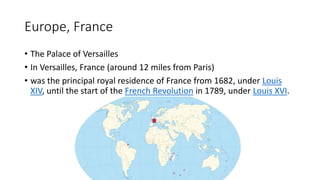 Europe, France
• The Palace of Versailles
• In Versailles, France (around 12 miles from Paris)
• was the principal royal residence of France from 1682, under Louis
XIV, until the start of the French Revolution in 1789, under Louis XVI.
 
