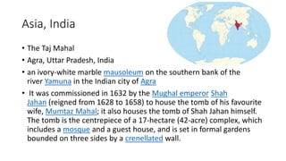 Asia, India
• The Taj Mahal
• Agra, Uttar Pradesh, India
• an ivory-white marble mausoleum on the southern bank of the
river Yamuna in the Indian city of Agra
• It was commissioned in 1632 by the Mughal emperor Shah
Jahan (reigned from 1628 to 1658) to house the tomb of his favourite
wife, Mumtaz Mahal; it also houses the tomb of Shah Jahan himself.
The tomb is the centrepiece of a 17-hectare (42-acre) complex, which
includes a mosque and a guest house, and is set in formal gardens
bounded on three sides by a crenellated wall.
 