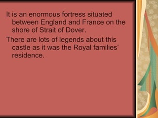 It is an enormous fortress situated between England and France on the shore of Strait of Dover.  There are lots of legends about this castle as it was the Royal families’ residence. 