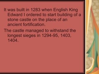 It was built in 1283 when English King Edward I ordered to start building of a stone castle on the place of an ancient fortification. The castle managed to withstand the longest sieges in 1294-95, 1403, 1404. 