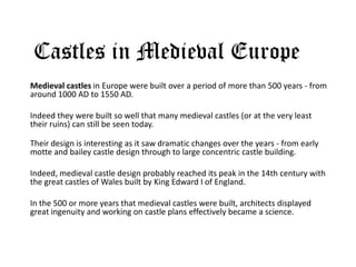 Castles in Medieval Europe
Medieval castles in Europe were built over a period of more than 500 years - from
around 1000 AD to 1550 AD.
Indeed they were built so well that many medieval castles (or at the very least
their ruins) can still be seen today.
Their design is interesting as it saw dramatic changes over the years - from early
motte and bailey castle design through to large concentric castle building.
Indeed, medieval castle design probably reached its peak in the 14th century with
the great castles of Wales built by King Edward I of England.
In the 500 or more years that medieval castles were built, architects displayed
great ingenuity and working on castle plans effectively became a science.
 