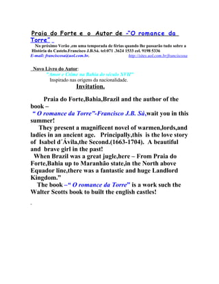 Praia do Forte e o Autor de -“O rom a n c e da
Torre”

No próximo Verão ,em uma temporada de férias quando lhe passarão tudo sobre a
História do Castelo.Francisco J.B.Sá. tel:071 .3624 1533 cel. 9198 5336
E-mail: franciscosa@uol.com.br.
http://sites.uol.com.br/franciscosa

Novo Livro do Autor:
"Amor e Crime na Bahia do século XVII"
Inspirado nas origens da nacionalidade.

Invitation.
Praia do Forte,Bahia,Brazil and the author of the
book –
“ O romance da Torre”-Francisco J.B. Sá,wait you in this
summer!
They present a magnificent novel of warmen,lords,and
ladies in an ancient age. Principally,this is the love story
of Isabel d´Ávila,the Second.(1663-1704). A beautiful
and brave girl in the past!
When Brazil was a great jugle,here – From Praia do
Forte,Bahia up to Maranhão state,in the North above
Equador line,there was a fantastic and huge Landlord
Kingdom.”
The book –“ O romance da Torre” is a work such the
Walter Scotts book to built the english castles!

 