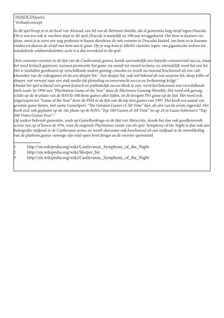 INHOUD(kort):
 Verhaal/concept
In dit spel kruip je in de huid van Alcurad, een lid van de Belmont-familie, die al generaties lang strijd tegen Dracula.
Dit is wat jou ook te wachten staat in dit spel, Dracula is namelijk na 100 jaar teruggekeerd. Om hem te kunnen ver-
slaan, moet je je eerst een weg proberen te banen doorheen de vele ruimtes in Draculas kasteel, om hem zo te kunnen
vinden en daarna de strijd met hem aan te gaan. Op je weg kom je allerlei vijanden tegen: van gigantische wolven tot
wandelende soldatenskeletten, actie is u dus verzekerd in dit spel.

Deze nummer veertien in de lijst van de Castlevania’s games, kende aanvankelijk een beperkt commercieel succes, maar
het werd kritisch geprezen, mensen promootte het game via mond-tot-mond reclame, en uiteindelijk werd het een hit.
Het is sindsdien gereleased op verschillende andere gaming consoles en wordt nu meestal beschouwd als een cult-
klassieker van de videogames of als een sleeper hit.1 Een sleeper hit, ook wel bekend als een surprise hit, sleep-killer of
sleeper, wat verwijst naar een stuk media dat plotseling en onverwacht succes en herkenning krijgt.2
Omdat het spel achteraf zo’n groot kritisch en publiekelijk succes bleek te zijn, werd het bekroond met verschillende
titels zoals: In 1998 met “PlayStation Game of the Year” door de Electronic Gaming Monthly. Het werd ook gerang-
schikt op de 4e plaats van de BAVA’s 100 beste games aller tijden, en de hoogste PS1 game op de lijst. Het werd ook
uitgeroepen tot “Game of the Year” door de PSM in de lijst van de top tien games van 1997. Het heeft een aantal van
grootste game lijsten, met name GameSpot’s “The Greatest Games of All Time” lijst, als één van de eerste ingewijd. Het
heeft zich ook geplaatst op de 16e plaats op de IGN’s “Top 100 Games of All Time” en op 24 in Game Informer’s “Top
200 Video Games Ever”. 3
Op andere bekende gamesites, zoals op GameRankings en de lijst van Metacritic, kende het dan ook goedkeurende
scores van op of boven de 93%, voor de originele PlayStation-versie van dit spel. Symphony of the Night is dan ook een
belangrijke mijlpaal in de Castlevania series, en wordt daarnaast ook beschouwd als een mijlpaal in de ontwikkeling
van de platform games vanwege zijn wijd open level design en de enorme spelwereld.

1	http://en.wikipedia.org/wiki/Castlevania:_Symphony_of_the_Night
2	http://en.wikipedia.org/wiki/Sleeper_hit
3	http://en.wikipedia.org/wiki/Castlevania:_Symphony_of_the_Night
 
