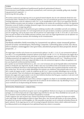VORM:
Vormsoort (realistisch /geïdealiseerd /gedeformeerd/ gestileerd/ geabstraheerd/ abstract),
Vormcontrasten (rond-hoekig, symmetrisch-asymmetrisch, vorm-restvorm, plat-ruimtelijk, grillig-strak, duidelijk-
vaag, geometrisch-organisch….),
Lijnvoering (dik-dun, grillig,…),

We merken meteen dat de omgeving zich in een (gotisch) kasteel afspeelt, door de vele realistische details die onze
interpretatie leiden. Waarbinnen de verschillende platforms, voor een onrealistische geometrische omgeving zorgen.
Sommige elementen, zoals de sculpturen in afb. 6 en 7, en de standbeelden in afb. 9 zijn in een organische stijl neer-
gezet en hebben een grote mate aan realisme, in tegenstelling tot de ruimtes die onrealistisch aandoen. De organische
elementen versus de strakke en hoekige elementen zorgen voor een mooi contrast onderling, en werken goed samen,
wat een interessante vormgeving oplevert.
De personages en elementen in dit spel kennen geen omlijning waardoor alles ruimtelijker aanvoelt, een omlijning
zou alles vlakker laten aanvoelen. Er is wel veel gewerkt met een spel van lijnen, waardoor er patronen ontstaan bin-
nen de vormgeving, zoals op de paarse muur die een patroon van ruitjes krijgt ( zie afb. 5). En in afb. 13, waar tevens
door een spel van lijnen in het midden patronen ontstaan, maar ook in de omgevingselementen aan de zijkanten van
het beeld zien we patronen ontstaan, door herhaling van de vormelementen.

RUIMTE:
Opvallende onderdelen, Beeld evenwichtig /(as-)symmetrisch van opbouw, ruimte-innemend( gesloten-
massief) of ruimte-omvattend(open), Planwerking, Compositie, Lichtwerking (kleur en licht, clair-obscur,
licht en schaduw), ruimtesuggestie ( door groot-klein, atmosferisch perspectief, kleur perspectief, sferisch
perspectief, ....)

De omgevingen wisselen zich af tussen een asymmetrische opbouw ( zie afb. 1, 3, 10, 11), een symmetrisch opbouw
(zie afb.6, 7), en een gedeeltelijke symmetrie opbouw in het beeld ( zie afb. 2, 8, 12, 13). We kunnen dus zeggen dat er
op een bewuste wijze met symmetrische elementen in het beeld is omgegaan, maar er zijn slechts enkele ruimtes die
volledig symmetrisch zijn opgebouwd. Deze zijn namelijk de Trasitions kamers op afb. 6 en 7. Waarbij op een heel
mooie manier sculpturen in de muur uitgewerkt lijken te zijn, die symmetrisch tegenover elkaar zijn geplaatst, wat
me aan de gotische architectuurstijl doet denken.
Er is sprake van een frontale lichtinval in o.a. afb. 1 en 2, wat we kunnen zien aan de bepaalde delen in het beeld die
lichter en donkerder zijn uitgewerkt. Op afb. 10 lijkt er dan weer een lichtbron links in het beeld zich te bevinden,
doordat verschillende elementen in het beeld langs hun linker kant lichter zijn en gradueel donkerder worden naar
hun rechter kant. We zien ook in enkele afbeeldingen het ontstaan van schaduwen, bijvoorbeeld onder de rots op
afb. 4, onder de trappen op afb. 5, onder de sculpturen op afb. 6 en 7, maar op andere afbeeldingen zien we dit dan
weer niet optreden. Waar wel schaduwen zijn toegepast, krijgt het beeld een extra dimensie en meer dynamiek. We
kunnen dus zeggen dat er geen sprake is van één vaste lichtinval doorheen heel het game, waardoor er ook niet in elk
beeld met een even opvallende schaduw is gewerkt.
Wel, zoals eerder aangehaald bij het aspect kleur, ontstaat er suggestie van diepte en een duidelijke planwerking door-
dat de voorste plannen het lichter zijn uitgewerkt dan de achterste die het donkerst zijn. Op afbeelding 9 zie je een
mooi voorbeeld van de dieptewerking die hierdoor ontstaat.

BEWEGING PERSONAGE + OMGEVING:

Het hoofdpersonage Alcurad bezit een grote vorm van bewegelijkheid. Hij bezit over de gave om onmenselijk hoog te
springen, en zo hard te lopen dat zijn vorige stappen nog achterhem te zien zijn. Wat je duidelijk kan zien op afb. 5, 6
en 12, hierdoor word de snelheid van het lopen benadrukt en versterkt.
Verder wapperen zijn cape en haren mee, wanneer hij doorheen het kasteel rent, waardoor het lopen een realisti-
scher tintje krijgt. In tegenstelling tot Mario in Super Mario Bros., kan Alcurad zelfs hurken en zijn armen plooien,
het geheel ziet er gewoon veel beweeglijker uit. Wat natuurlijk een gevolg is van de verbeterde technieken binnen de
game-industrie. In de omgeving zien we zelf vrij weinig bewegende elementen, buiten enkele wakkerende kaarsjes,
een bliksemschicht in de achtergrond of een oplichtend hartje dat je dient te verzamelen.
 
