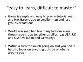 “easy to learn, difficult to master”Game is simple and easy to play in tutorial map and Hex Barons due to smaller map and less groups or factionsWorld War map had too many factions even though you group together as allies (e.g USA, UK and USSR vs Japan and Germany)Within a turn too much going on and you find it hard to focus on anything outside of what is around you 