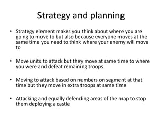 Strategy and planningStrategy element makes you think about where you are going to move to but also because everyone moves at the same time you need to think where your enemy will move toMove units to attack but they move at same time to where you were and defeat remaining troopsMoving to attack based on numbers on segment at that time but they move in extra troops at same timeAttacking and equally defending areas of the map to stop them deploying a castle
