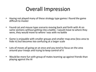 Overall ImpressionHaving not played many of these strategy type games I found the game difficult to masterFound cat and mouse type scenario moving back and forth with AI on same sections without getting into a battle. I would move to where they were, they would move to where I was with no battle Game is enjoyable with smaller groups and smaller map area (less area to hide in) but becomes too confusing at a larger scaleLots of moves all going on at once and you tend to focus on the area around your troops and trying to keep control of itWould be more fun with group of mates teaming up against friends than playing against the AI