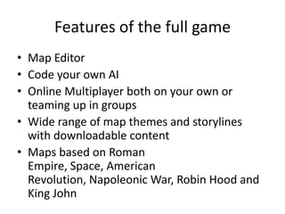 Features of the full gameMap EditorCode your own AIOnline Multiplayer both on your own or teaming up in groupsWide range of map themes and storylines with downloadable contentMaps based on Roman Empire, Space, American Revolution, Napoleonic War, Robin Hood and King John