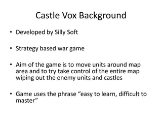 Castle Vox BackgroundDeveloped by Silly SoftStrategy based war gameAim of the game is to move units around map area and to try take control of the entire map wiping out the enemy units and castlesGame uses the phrase “easy to learn, difficult to master”