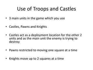 Use of Troops and Castles3 main units in the game which you useCastles, Pawns and KnightsCastles act as a deployment location for the other 2 units and as the main unit the enemy is trying to destroyPawns restricted to moving one square at a timeKnights move up to 2 squares at a time