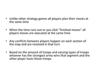 Unlike other strategy games all players plan their moves at the same timeWhen the time runs out or you click “finished moves” all players moves are executed at the same timeAny conflicts between players happen on each section of the map and are resolved in that turnBased on the amount of troops and varying types of troops whoever has the strongest army wins that segment and the other player loses those troops