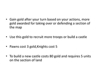 Gain gold after your turn based on your actions, more gold awarded for taking over or defending a section of the mapUse this gold to recruit more troops or build a castlePawns cost 3 gold,Knights cost 5To build a new castle costs 80 gold and requires 5 units on the section of land