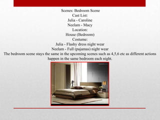 Scenes: Bedroom Scene
                                          Cast List:
                                       Julia - Caroline
                                      Neelam - Macy
                                          Location:
                                     House (Bedroom)
                                          Costume:
                              Julia - Flashy dress night wear
                            Neelam - Full (pajamas) night wear
The bedroom scene stays the same in the upcoming scenes such as 4,5,6 etc as different actions
                          happen in the same bedroom each night.
 