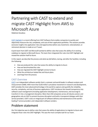 Partnering with CAST to extend and
migrate CAST Highlight from AWS to
Microsoft Azure
Stéphane Goudeau
CAST Highlight is a recent offering from CAST Software that enables companies to quickly and
objectively measure the risk, complexity, and cost of their application portfolios. The solution provides
exclusive insights into application risks and opportunities before any investment, rationalization, or
retirement decision is made on an IT asset.
A joint team from CAST and Microsoft worked to define rules that assess the ability of an existing
codebase to migrate to Microsoft Azure. The team then integrated the rules into CAST Highlight and
moved the solution itself to Azure.
In this report, we describe the process and what we did before, during, and after the hackfest, including
the following:
• How we produced the rules that assess the ability to migrate to Azure
• How we benchmarked the rules
• How we migrated the CAST Highlight service to Azure
• What the architecture looked like and future plans
• Learnings from the process
CAST Overview
CAST is an independent software vendor that is a pioneer and world leader in software analysis and
measurement (SAM). With more than $120 million cumulative investment in research and development,
CAST provides the most advanced technology in the world to capture and quantify the reliability,
security, complexity, and size of business applications. CAST introduces fact-based transparency into
software asset management (including application development, maintenance, and sourcing) to
transform it into a management discipline. More than 250 companies across all industry sectors and
geographies rely on CAST to prevent business disruption and build a transparent dialogue with their
service providers. CAST is also an integral part of software delivery and maintenance at the world’s
leading IT service providers and independent software vendors.
Problem statement
Our first objective was to define rules that assess the ability of applications to migrate to Azure and
integrate those rules into CAST Highlight. This was the more-complex task for our team.
 