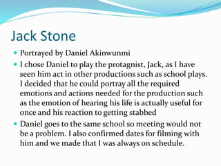 Jack Stone
 Portrayed by Daniel Akinwunmi
 I chose Daniel to play the protagnist, Jack, as I have
seen him act in other productions such as school plays.
I decided that he could portray all the required
emotions and actions needed for the production such
as the emotion of hearing his life is actually useful for
once and his reaction to getting stabbed
 Daniel goes to the same school so meeting would not
be a problem. I also confirmed dates for filming with
him and we made that I was always on schedule.
 