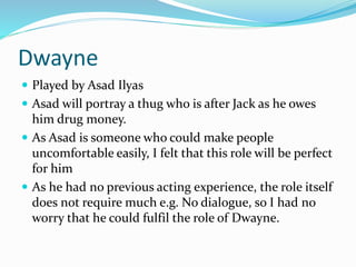 Dwayne
 Played by Asad Ilyas
 Asad will portray a thug who is after Jack as he owes
him drug money.
 As Asad is someone who could make people
uncomfortable easily, I felt that this role will be perfect
for him
 As he had no previous acting experience, the role itself
does not require much e.g. No dialogue, so I had no
worry that he could fulfil the role of Dwayne.
 