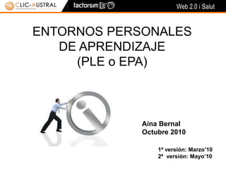 Web 2.0 i Salut
ENTORNOS PERSONALES
DE APRENDIZAJE
(PLE o EPA)
Aina Bernal
Octubre 2010
1ª versión: Marzo’10
2ª versión: Mayo’10
 