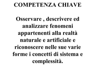 COMPETENZA CHIAVE
Osservare , descrivere ed
analizzare fenomeni
appartenenti alla realtà
naturale e artificiale e
riconoscere nelle sue varie
forme i concetti di sistema e
complessità.

 