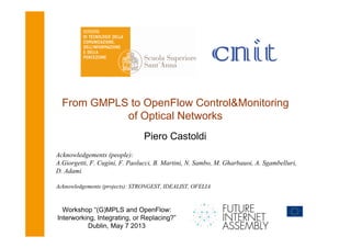 From GMPLS to OpenFlow Control&Monitoring
of Optical Networks
Piero Castoldi
Acknowledgements (people):
A.Giorgetti, F. Cugini, F. Paolucci, B. Martini, N. Sambo, M. Gharbauoi, A. Sgambelluri,
D. Adami
Acknowledgements (projects): STRONGEST, IDEALIST, OFELIA

Workshop “(G)MPLS and OpenFlow:
Interworking, Integrating, or Replacing?”
Dublin, May 7 2013

 